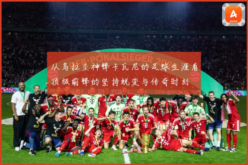 从乌拉圭神锋卡瓦尼的足球生涯看顶级前锋的坚持蜕变与传奇时刻