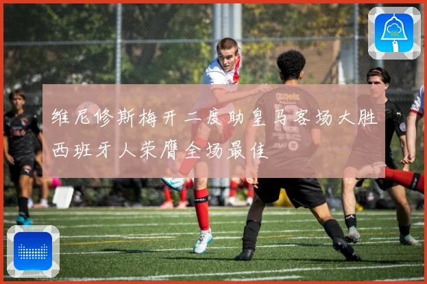 维尼修斯梅开二度助皇马客场大胜西班牙人荣膺全场最佳