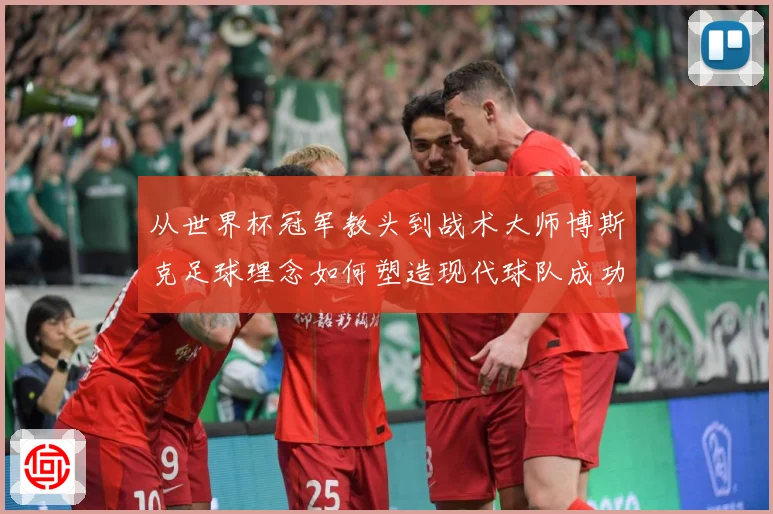 从世界杯冠军教头到战术大师博斯克足球理念如何塑造现代球队成功之路
