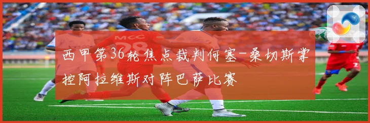 西甲第36轮焦点裁判何塞-桑切斯掌控阿拉维斯对阵巴萨比赛
