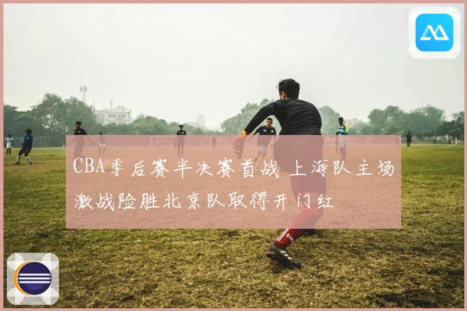 CBA季后赛半决赛首战 上海队主场激战险胜北京队取得开门红