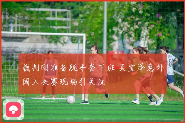 裁判刚准备脱手套下班 吴宜泽意外闯入决赛现场引关注