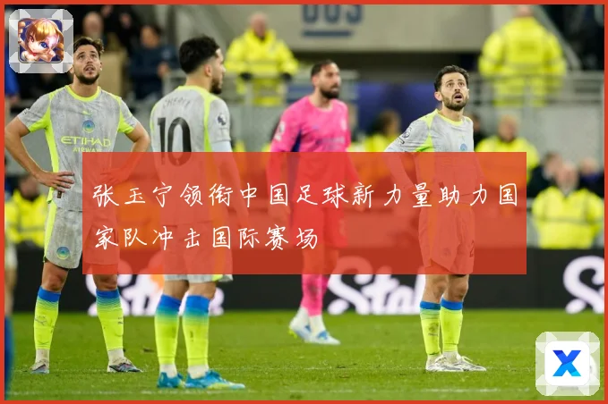 张玉宁领衔中国足球新力量助力国家队冲击国际赛场