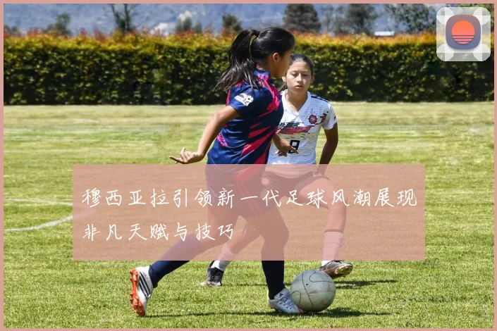 穆西亚拉引领新一代足球风潮展现非凡天赋与技巧