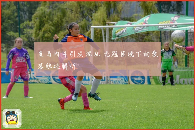 皇马内斗引发混乱 无冠困境下的衰落轨迹解析