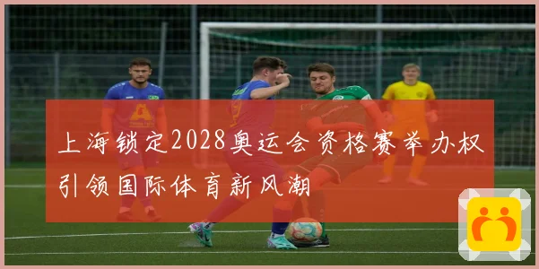 上海锁定2028奥运会资格赛举办权引领国际体育新风潮