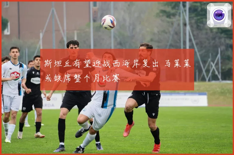 斯坦丘有望迎战西海岸复出 马莱莱或缺席整个月比赛