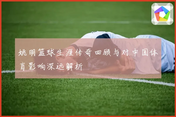 姚明篮球生涯传奇回顾与对中国体育影响深远解析