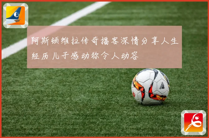 阿斯顿维拉传奇播客深情分享人生经历儿子感动称令人动容