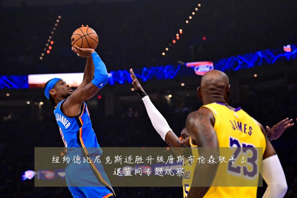 纽约德比尼克斯连胜升级唐斯布伦森联手击退篮网专题观察